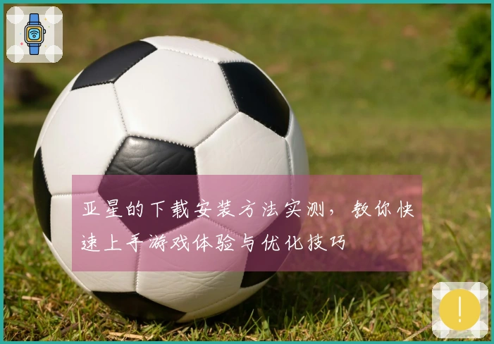 亚星的下载安装方法实测，教你快速上手游戏体验与优化技巧