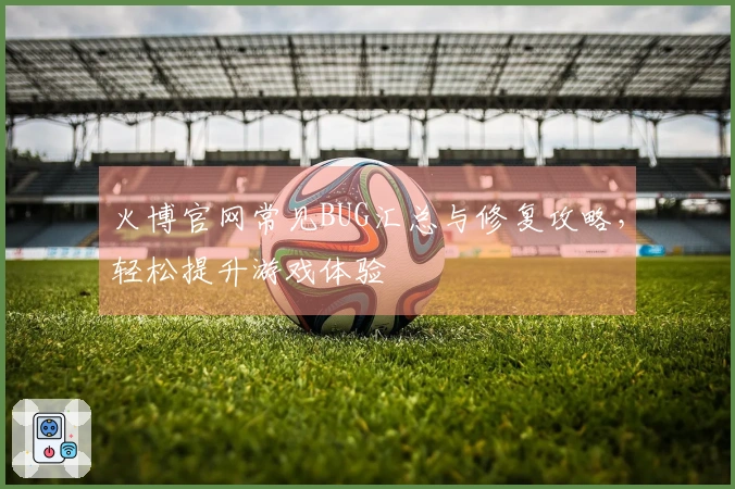 火博官网常见BUG汇总与修复攻略，轻松提升游戏体验