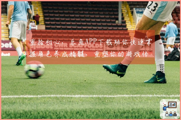 重拾初心，乐鱼APP下载助你快速掌握角色养成精髓，重塑你的游戏传奇