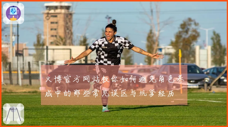 火博官方网站教你如何避免角色养成中的那些常见误区与坑爹经历