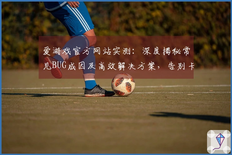 爱游戏官方网站实测：深度揭秘常见BUG成因及高效解决方案，告别卡顿与掉线